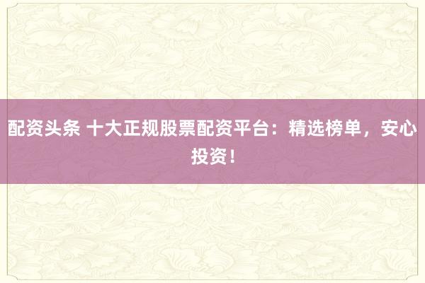 配资头条 十大正规股票配资平台：精选榜单，安心投资！