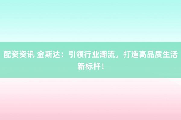 配资资讯 金斯达：引领行业潮流，打造高品质生活新标杆！