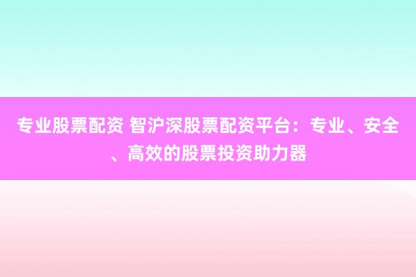 专业股票配资 智沪深股票配资平台：专业、安全、高效的股票投资助力器