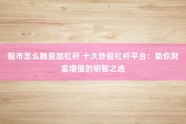 股市怎么融资加杠杆 十大炒股杠杆平台：助你财富增值的明智之选