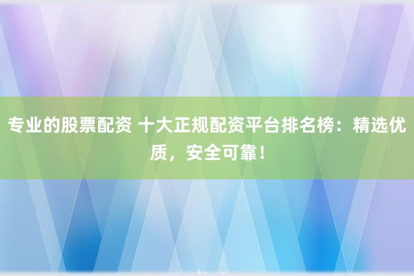 专业的股票配资 十大正规配资平台排名榜：精选优质，安全可靠！