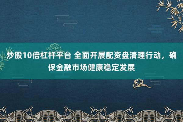 炒股10倍杠杆平台 全面开展配资盘清理行动，确保金融市场健康稳定发展