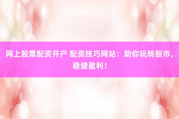 网上股票配资开户 配资技巧网站：助你玩转股市，稳健盈利！