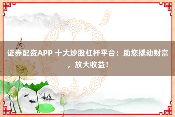 证券配资APP 十大炒股杠杆平台：助您撬动财富，放大收益！