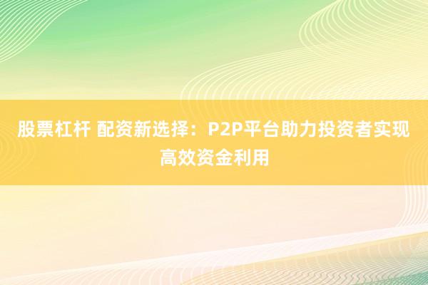 股票杠杆 配资新选择:P2P平台助力投资者实现高效资金利用