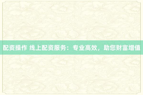 配资操作 线上配资服务：专业高效，助您财富增值