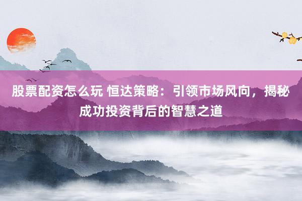 股票配资怎么玩 恒达策略：引领市场风向，揭秘成功投资背后的智慧之道