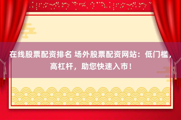 在线股票配资排名 场外股票配资网站:低门槛,高杠杆,助您快速入市!
