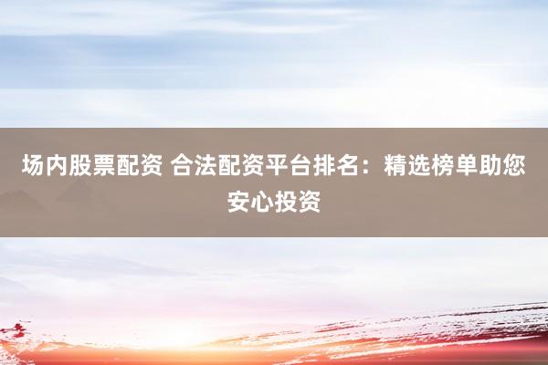 场内股票配资 合法配资平台排名:精选榜单助您安心投资