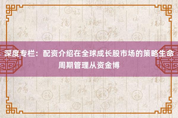 深度专栏：配资介绍在全球成长股市场的策略生命周期管理从资金博