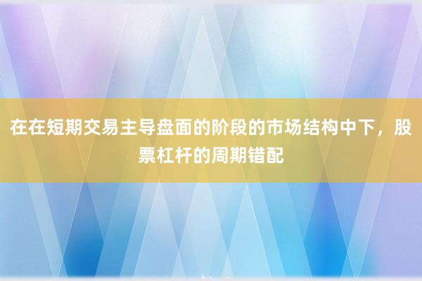 在在短期交易主导盘面的阶段的市场结构中下，股票杠杆的周期错配