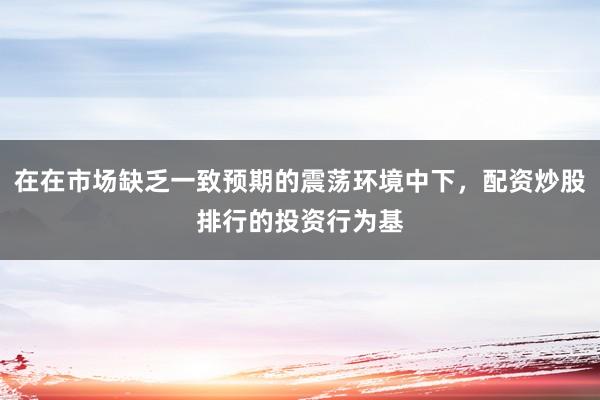 在在市场缺乏一致预期的震荡环境中下,配资炒股排行的投资行为基