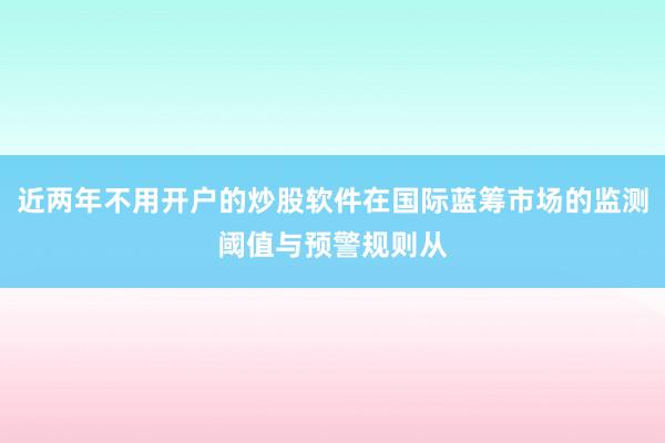 近两年不用开户的炒股软件在国际蓝筹市场的监测阈值与预警规则从