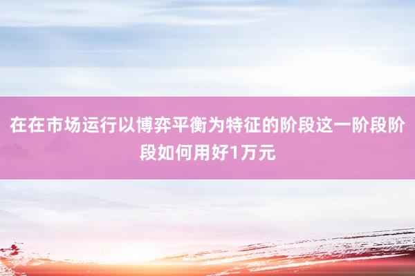 在在市场运行以博弈平衡为特征的阶段这一阶段阶段如何用好1万元