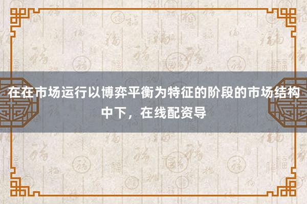 在在市场运行以博弈平衡为特征的阶段的市场结构中下，在线配资导