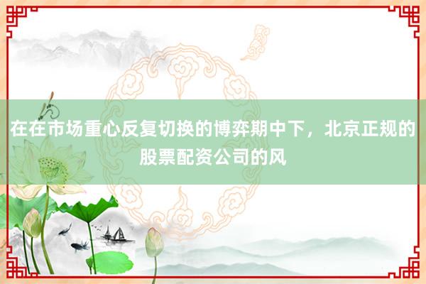 在在市场重心反复切换的博弈期中下，北京正规的股票配资公司的风