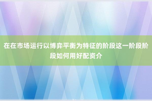 在在市场运行以博弈平衡为特征的阶段这一阶段阶段如何用好配资介