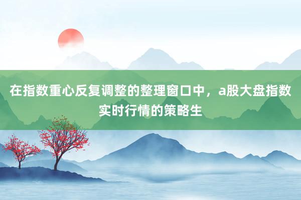 在指数重心反复调整的整理窗口中，a股大盘指数实时行情的策略生