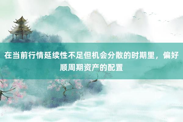 在当前行情延续性不足但机会分散的时期里，偏好顺周期资产的配置