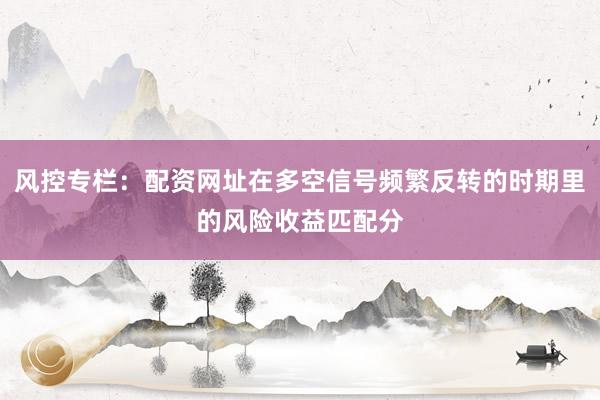 风控专栏：配资网址在多空信号频繁反转的时期里的风险收益匹配分