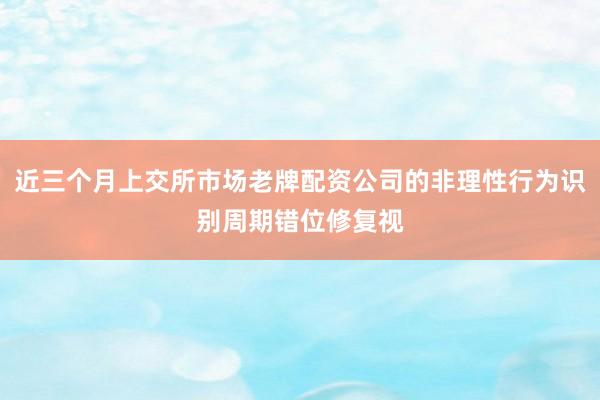 近三个月上交所市场老牌配资公司的非理性行为识别周期错位修复视