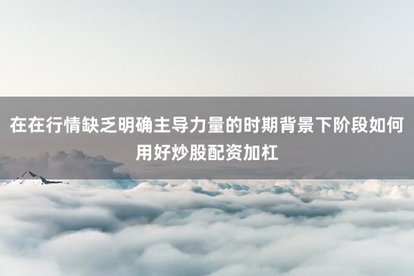 在在行情缺乏明确主导力量的时期背景下阶段如何用好炒股配资加杠