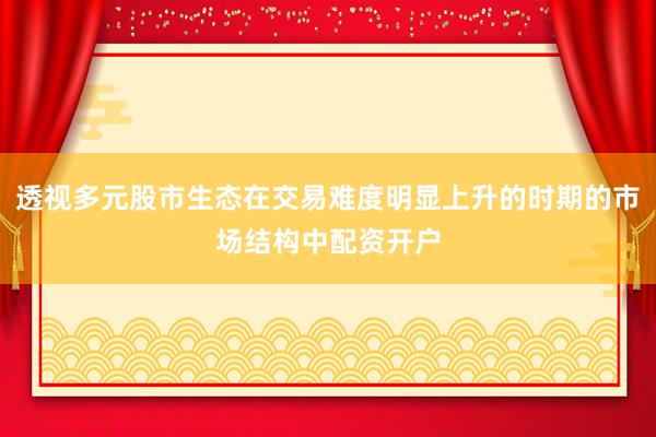 透视多元股市生态在交易难度明显上升的时期的市场结构中配资开户