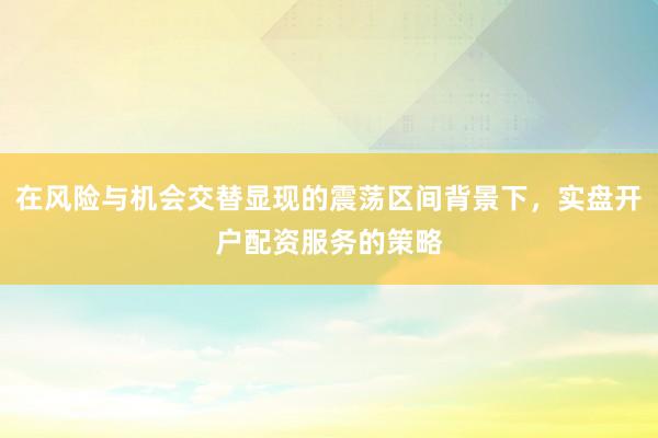 在风险与机会交替显现的震荡区间背景下，实盘开户配资服务的策略