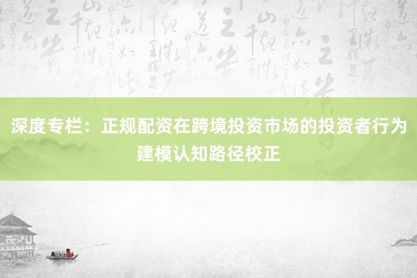 深度专栏：正规配资在跨境投资市场的投资者行为建模认知路径校正