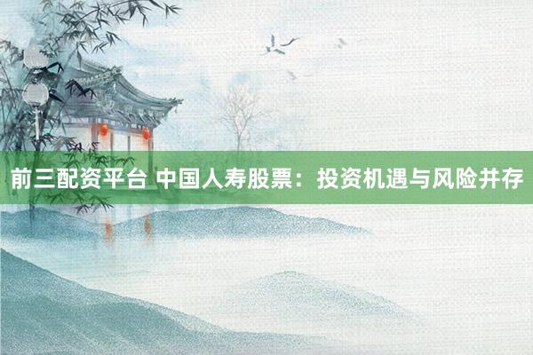 前三配资平台 中国人寿股票：投资机遇与风险并存