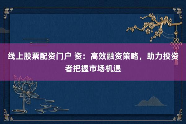 线上股票配资门户 资：高效融资策略，助力投资者把握市场机遇