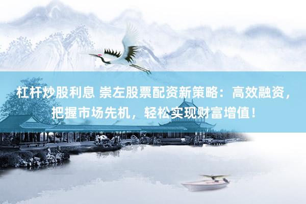 杠杆炒股利息 崇左股票配资新策略：高效融资，把握市场先机，轻松实现财富增值！