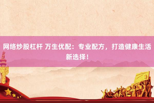 网络炒股杠杆 万生优配：专业配方，打造健康生活新选择！