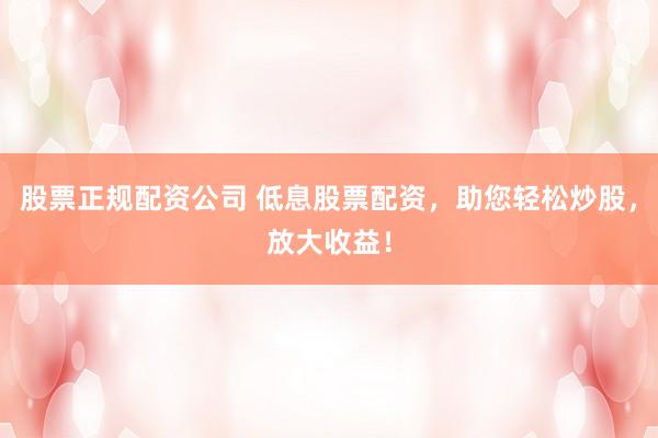 股票正规配资公司 低息股票配资，助您轻松炒股，放大收益！