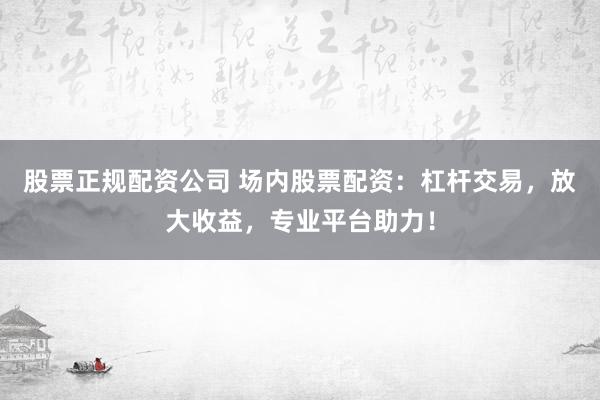 股票正规配资公司 场内股票配资：杠杆交易，放大收益，专业平台助力！
