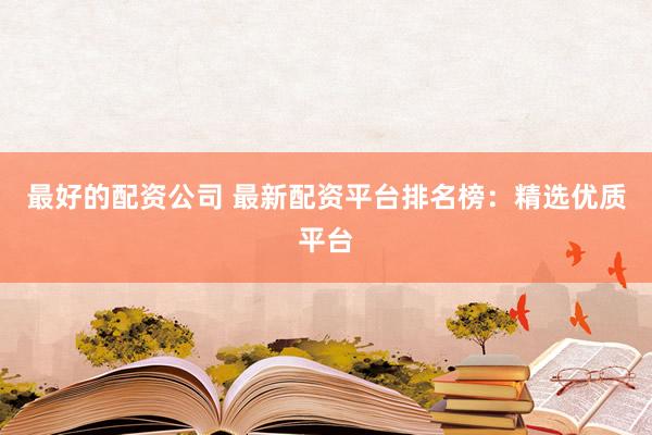 最好的配资公司 最新配资平台排名榜：精选优质平台