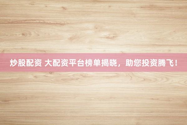 炒股配资 大配资平台榜单揭晓，助您投资腾飞！