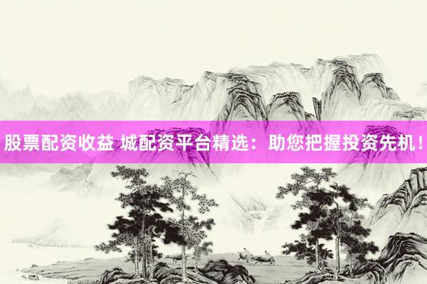 股票配资收益 城配资平台精选：助您把握投资先机！