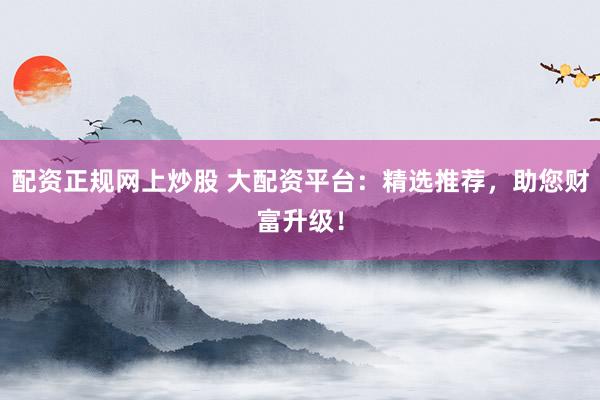 配资正规网上炒股 大配资平台：精选推荐，助您财富升级！