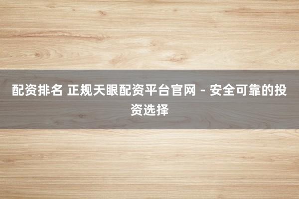 配资排名 正规天眼配资平台官网 - 安全可靠的投资选择