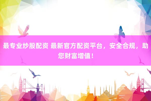 最专业炒股配资 最新官方配资平台，安全合规，助您财富增值！