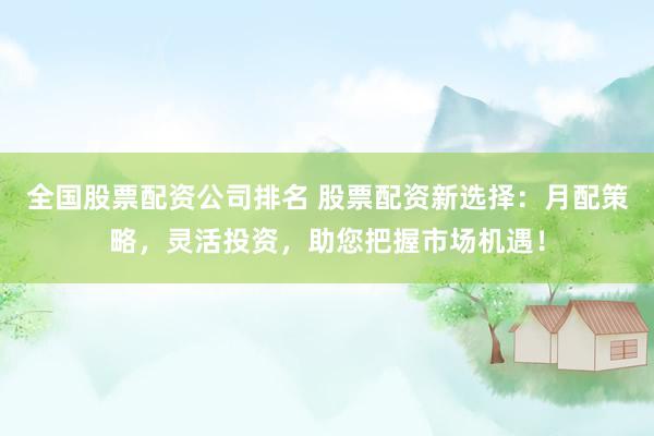 全国股票配资公司排名 股票配资新选择：月配策略，灵活投资，助您把握市场机遇！