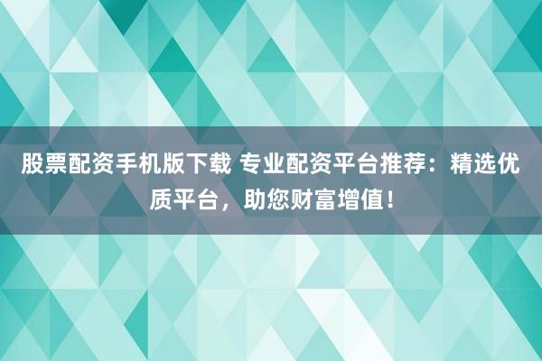 股票配资手机版下载 专业配资平台推荐：精选优质平台，助您财富增值！