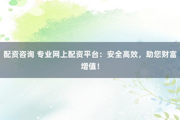 配资咨询 专业网上配资平台：安全高效，助您财富增值！