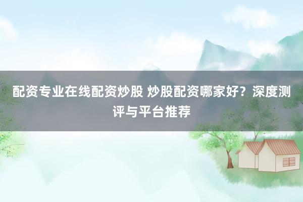 配资专业在线配资炒股 炒股配资哪家好？深度测评与平台推荐
