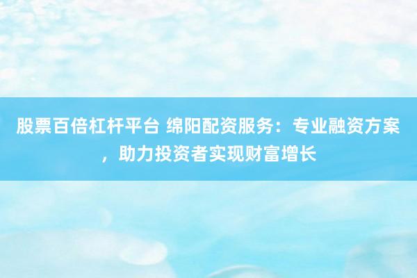 股票百倍杠杆平台 绵阳配资服务：专业融资方案，助力投资者实现财富增长