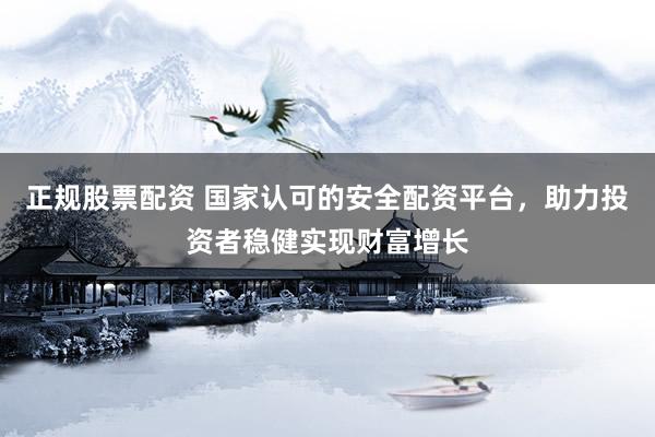 正规股票配资 国家认可的安全配资平台，助力投资者稳健实现财富增长