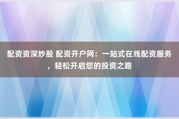 配资资深炒股 配资开户网：一站式在线配资服务，轻松开启您的投资之路