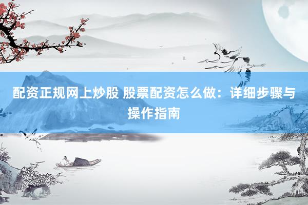 配资正规网上炒股 股票配资怎么做：详细步骤与操作指南