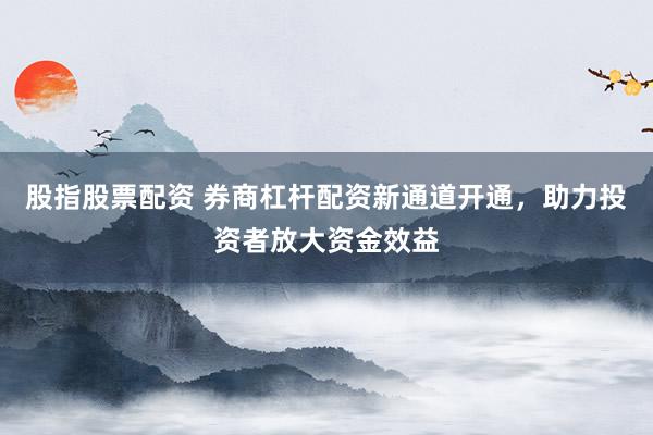 股指股票配资 券商杠杆配资新通道开通，助力投资者放大资金效益